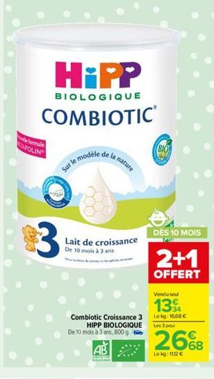 le formule STAFOLIN  HiPP  BIOLOGIQUE  COMBIOTIC  3  Sur le m  e modèle  Lait de croissance De 10 mois à 3 ans  nature  Vendu seul  13 34  Combiotic Croissance 3 Lekg: 16.68 € HIPP BIOLOGIQUE De 10 mo