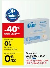 H Produits  Carrefour  -40%  SUR LE 2 ME  Vendu seu  09  Le paquet L'unt: 0.01€  Le 2 produt  043  BABY  Bâtonnets CARREFOUR BABY Par 50.  Soit les 2 produits: 1,14 € -Soit l'unité(e): 0,01 € 