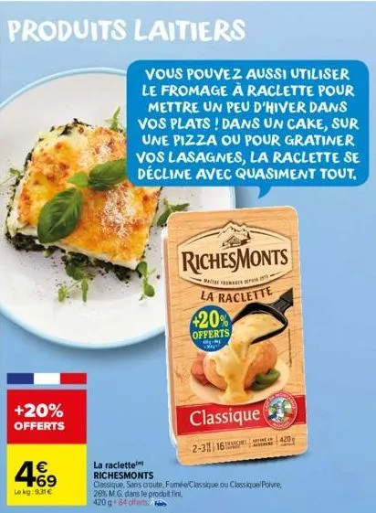 produits laitiers  +20% offerts  € +69  lekg: 9.31€  vous pouvez aussi utiliser le fromage à raclette pour mettre un peu d'hiver dans vos plats! dans un cake, sur une pizza ou pour gratiner vos lasagn