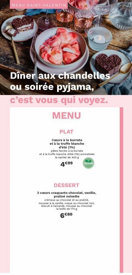 MENU SAINT-VALENTIN  Dîner aux chandelles ou soirée pyjama,  c'est vous qui voyez.  MENU  PLAT  Cœurs à la burrata et à la truffe blanche d'été (1%)  pâtes farcies à la burrata et à la truffe blanche 