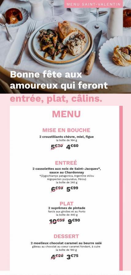 MENU SAINT-VALENTIN  Bonne fête aux amoureux qui feront entrée, plat, câlins. MENU  MISE EN BOUCHE  2 croustillants chèvre, miel, figue la boîte de 164 g  5€20 4€60  ENTREÉ  2 cassolettes aux noix de 