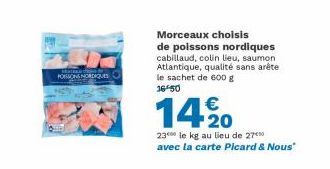 POSONS NORDIQUES  Morceaux choisis  de poissons nordiques cabillaud, colin lieu, saumon Atlantique, qualité sans arête le sachet de 600 g 16 50  14%0  2300 le kg au lieu de 270 avec la carte Picard & 