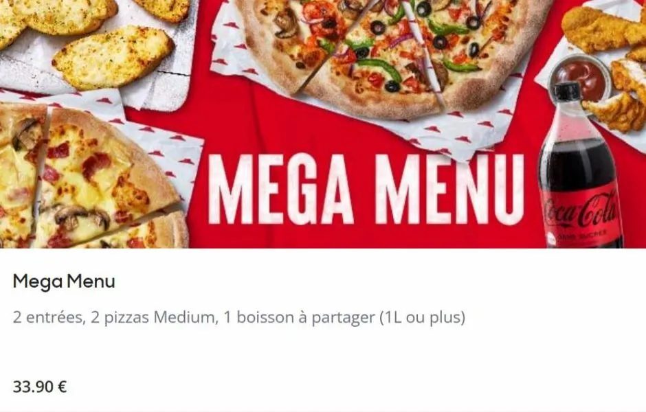 mega menu  mega menu  2 entrées, 2 pizzas medium, 1 boisson à partager (1l ou plus)  33.90 €  coca-cola  sucres  