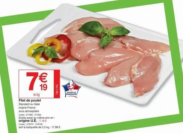 7 €€  19  le kg  filet de poulet standard ou halal  origine france  tva 5,5%  sous atmosphère  codes: 377666-377663  existe aussi au même prix en: origine u.e.: 7,19 €  codes: 278737-278739  soit la b