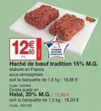 12€  vande bovine francare  code: 042568 existe aussi en  halal, 20% m.g.: 12,20 €  soit la barquette de 1,5 kg: 18,30 € code : 622166  haché de bœuf tradition 15% m.g.  élaboré en france  sous atmosp