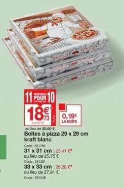 11 pour 10  189  100  0,19€  la boite  au lieu de 20,60 €  boites à pizza 29 x 29 cm kraft blanc.  code: 351256  31 x 31 cm: 23,41 €* au lieu de 25,75 € code: 351251  33 x 33 cm: 25,28 €* au lieu de 2