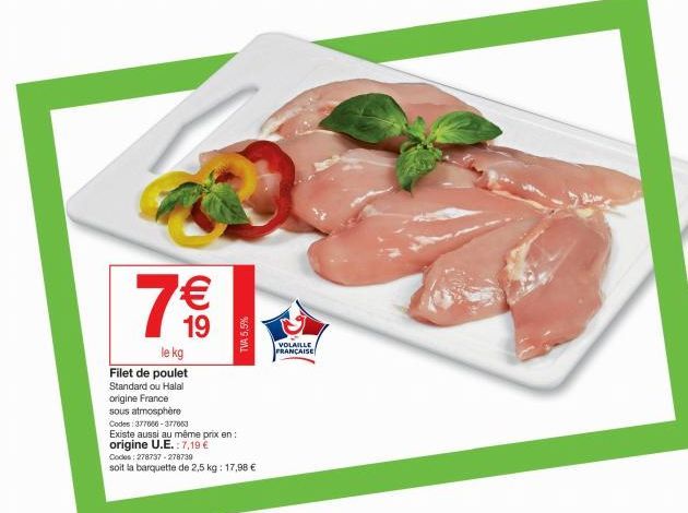 7 €€  19  le kg  Filet de poulet Standard ou Halal  origine France  TVA 5,5%  sous atmosphère  Codes: 377666-377663  Existe aussi au même prix en: origine U.E.: 7,19 €  Codes: 278737-278739  soit la b