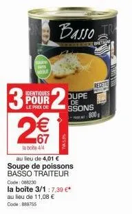 3  2  du  identiques  pour  le prix de  €  67  la bote 4/4  au lieu de 4,01 € soupe de poissons basso traiteur  basso  de bretan  code: 088230  la boite 3/1:7,39 €* au lieu de 11,08 € code: 889755  ou