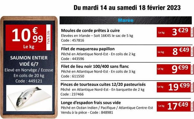 €  1099  Le kg  SAUMON ENTIER VIDÉ 6/7  Elevé en Norvège / Ecosse En colis de 20 kg Code: 449121  TVA 5.5%  Du mardi 14 au samedi 18 février 2023  Marée  Moules de corde prêtes à cuire  Elevées en Irl