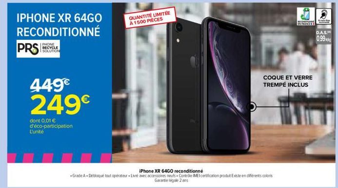 IPHONE XR 64GO  RECONDITIONNÉ  PRS  PHONE RECYCLE SOLUTION  449€  249€  dont 0,01 € d'éco-participation  L'unité  =  QUANTITÉ LIMITÉE À 1500 PIECES  iPhone XR 64GO reconditionné  • Grade A + Débloqué 