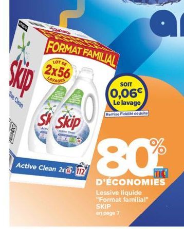 tive Clean  A  FORMAT FAMILIAL  LOT DE  2x56 LAVAGES  Sk Skip  Active Clean 2x3-112  SOIT  0,06€  Le lavage Remise Fidélité déduite  Lessive liquide "Format familial" SKIP  en page 7  