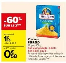 -60%  sur le 2m  vondu seul  195  le kg: 2,90 €  le 2 produ  58  ferrero couscous  fin  coucous ferrero moyen, 500 g soit les 2 produits: 2,03 €-soit le kg: 2,03 €  autres variétés disponibles à des p