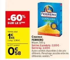 -60%  sur le 2  vendu soul  195  lokg: 2,90 €  le 2 produt  e5  ferrero  couscous  win  coucous ferrero  moyen, 500 g  soit les 2 produits: 2,03 € -  soit le kg: 2,03 €  autres variétés disponibles à 