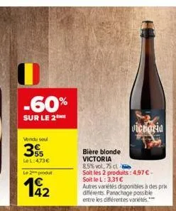 -60%  sur le 2  vendu soul  € 55  lel:473€  le produ  bière blonde victoria  8,5% vol, 75 cl  soit les 2 produits: 4,97 € - soit le l: 3,31 €  autres variétés disponibles à des prix différents. panach