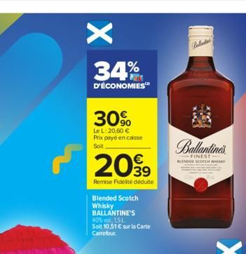 X  34%  D'ÉCONOMIES™  30%  Le L: 20,60 € Prix payé en caisse  Soit  €  2099  Remise Fidélté déduite  Blended Scotch  Whisky  BALLANTINE'S 40% vol. 1,5L Soit 10,51 € sur la Carte Carrefour.  Balada  Ba