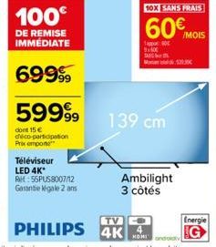 59999  dont 15 € déco-participation Prix emporte  Téléviseur LED 4K* Ret: 55PUS8007/12 Garantie égale 2 ans  TV  PHILIPS 4K  139 cm  10X SANS FRAIS  60€  Ambilight 3 côtés  appor 91500  No 52JRC  /MOI