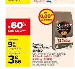 -60%  sur le 2 me  vendu soul  9  lekg: 18.30 €  le 2 produ  66  soit  0,09€  la dosette  72 mega format  dosettes "mega format" senseo  classique ou corse, par 72,500 g. soit les 2 produits: 12,81 € 