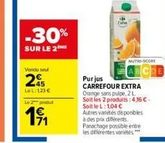 -30%  sur le 2 me  vendu seul  245  tel:123 €  le 2 produ  191  nutri-score  purjus  carrefour extra orange sans pulpe, 2 l  soit les 2 produits: 4,16 € - soit le l: 1,04 €  autres variétés disponible