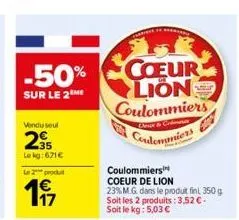 -50%  sur le 2m  vendu seul  295  le kg: 671€  le 2 produ  197  corrie  coeur lion coulommiers  aveready  dok &  condomaniers  coulommiers coeur de lion  23% m.g. dans le produit fin 350 g. soit les 2