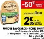 riches monts  produit  le produit 4€70  2€  produt 35 dentique  fondue savoyarde - riches monts aux 3 fromages. le sachet de 450 g les deux produits: 7,05 €. soit l'unité: 3,52 €. sait le kila: 7,83 €