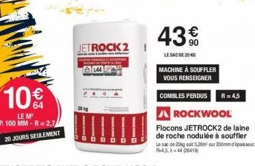 10€  le m ep. 100 mm-r=2,7  20 jours seulement  jetrock 2  20 kg  144  43%  €  le sac de 20 kg  machine à souffler vous renseigner  combles perdus r = 4,5  a rockwool  flocons jetrock2 de laine de roc