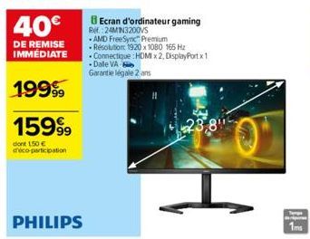 19999  159⁹⁹9  dont 150 € déco-participation  PHILIPS  BEcran d'ordinateur gaming Ref. 24MIN3200VS  AMD FreeSync Premium -Resolution: 1920 x 1080 165 Hz Connectique : HDMI x2, DisplayPort x 1 -Dalle V