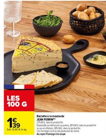 LES 100 G  199  €  Soit 13,90 € le kg  Raclette à la moutarde JEAN PERRIN  27% MG dans le produit fin  Disponible au même prix au poivre, 28% MG dans le produit fini ou auvin dArbois, 28% MG. dans le 