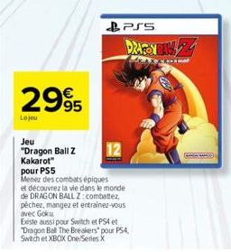 2995  Le jou  Jeu  "Dragon Ball Z Kakarot"  pour PS5  Menez des combats épiques et découvrez la vie dans le monde de DRAGON BALL Z: combattez, pêchez, mangez et entrainez-vous avec Goku.  PSS  DRAGON 