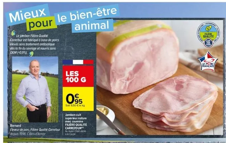 mieux pour le bien-être animal  le jambon filière qualité carrefour est fabriqué à base de porcs élevés sans traitement antibiotique dès la fin du sevrage et nourris sans ogm (0,9%).  bernard  éleveur