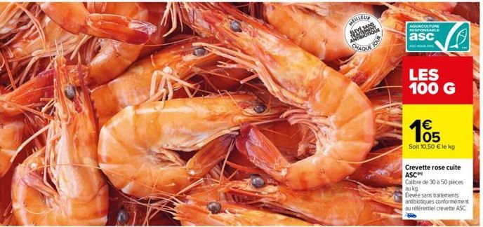 MEILLEUR  CHAQUE  JOUR  AQUACULTURE RESPONSABLE  asc  ANG  LES 100 G  €  105  Soit 10,50 € le kg  Crevette rose cuite ASC  Calibre de 30 à 50 pieces au kg  Bevée sans traitements antibiotiques conform