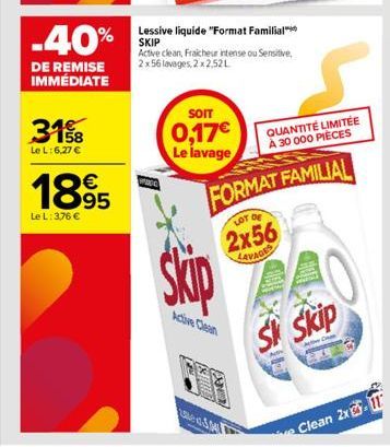 -40%  DE REMISE IMMÉDIATE  3158  Le L: 6,27 €  1895  Le L: 3,76 €  Lessive liquide "Format Familial SKIP  Active clean, Fraicheur intense ou Sensitive, 2 x 56 lavages, 2x2.52L  SOIT  0,17€ Le lavage  