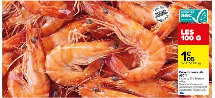 MEILLEUR  CHAQUE  JOUR  AQUACULTURE RESPONSABLE  asc  ANG  LES 100 G  €  105  Soit 10,50 € le kg  Crevette rose cuite ASC  Calibre de 30 à 50 pieces au kg  Bevée sans traitements antibiotiques conform