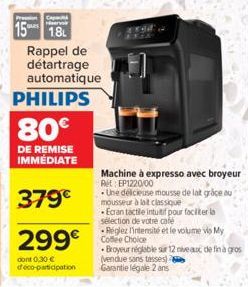 PHILIPS  15 18 Rappel de  détartrage  automatique  80€  DE REMISE IMMÉDIATE  379€  299€  dont 0,30 € déco-participation  Machine à expresso avec broyeur Ret EP1220/00  Une délicieuse mousse de lat grâ