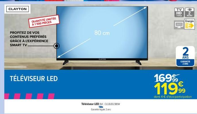 CLAYTON  PROFITEZ DE VOS CONTENUS PRÉFÉRÉS GRÂCE À L'EXPÉRIENCE SMART TV  TÉLÉVISEUR LED  QUANTITÉ LIMITÉE À 1500 PIÈCES  Téléviseur LED Ref: CL32LED23BSW  Garantie légale 2 ans  80 cm  CLAYTON  TV  H