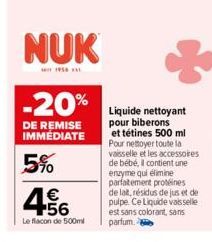 NUK  * 1956  -20%  DE REMISE IMMEDIATE  5%  4.56  €  Le flacon de 500ml  Liquide nettoyant pour biberons et tétines 500 ml Pour nettoyer toute la vaisselle et les accessoires de bébé, il contient une 