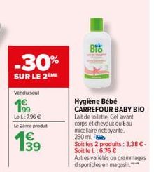 -30%  SUR LE 2 ME  Vendu seul  Le L: 2,96 €  Le 2ème produt  199  39  BIO  Hygiène Bébé CARREFOUR BABY BIO  Lait de toilette, Gel lavant corps et cheveux ou Eau micelaire nettoyante. 250 ml.  Soit les