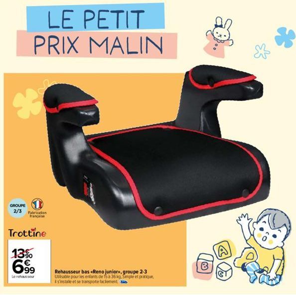 LE PETIT PRIX MALIN  950  GROUPE  2/3 Fabrication française  Trottine  13%  699  Le rehausseur  Rehausseur bas «Reno juniors, groupe 2-3 Utilisable pour les enfants de 15 à 36 kg, Simple et pratique, 