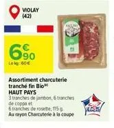 violay (42)  6%  lekg:60 €  assortiment charcuterie tranché fin bio haut pays  3 tranches de jambon, 6 tranches de coppa et  6 tranches de rosette, 115 g au rayon charcuterie à la coupe 