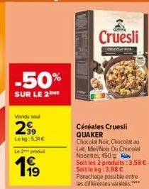 -50%  sur le 2 me  vendu seul  2€  lekg: 5,31€  le 2 produt  19  céréales cruesli quaker  chocolat noir, chocolat au lat, mievnoix ou chocolat noisettes, 450 g  soit les 2 produits: 3,58 €-soit le kg: