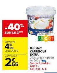 -40%  SUR LE 2 ME  Vendu soul  425  Lokg: 2125 €  Le 2 produt  255  BURRATA NUTRI-SCORE  Burrata CARREFOUR EXTRA  21% M.G. dans le produt fini, 200 g  Soit les 2 produits:  6,80 €-Soit le kg: 17 € 