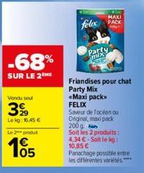 -68%  SUR LE 2 ME  Vendu soul  399  Lekg: 16,45 € Le 2 produt  105  €  Party mix  MAXI  felox PACK  Friandises pour chat Party Mix «Maxi pack>> FELIX  Saveur de focéan ou Original, maxipack 200g Soit 