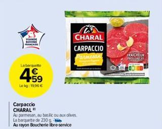 VIANDE BOVINE FRANCAISE  La barqueme  4.59  €  Le kg: 19,96 €  Carpaccio CHARAL"  Au parmesan, au basilic ou aux olives. La barquette de 230 g  Au rayon Boucherie libre-service  CHARAL CARPACCIO Parme