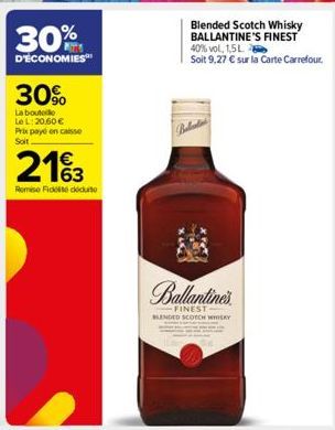 30%  D'ECONOMIES  30%  La boutolo LeL: 20,60 € Prix payé en caisse Soit  2163  Remise Fidt dute  Blended Scotch Whisky BALLANTINE'S FINEST 40% vol, 1,5 L  Soit 9,27 € sur la Carte Carrefour.  Ballanti