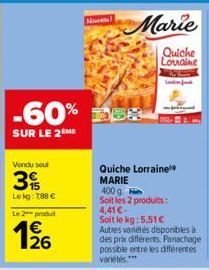 -60%  SUR LE 2 ME  Vendu sout  Lekg: 788 €  Le 2 produt  126  Quiche Lorraine MARIE  400 g  Soit les 2 produits: 4,41€ Soit le kg: 5.51€ Autres variétés disponibles à des prix différents. Panachage po