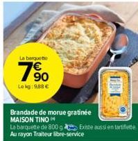 La barquette  19⁹0  Le kg: 9.88€  Brandade de morue gratinée MAISON TINO  La barquette de 800 g Existe aussi en tartiflette Au rayon Traiteur libre-service 