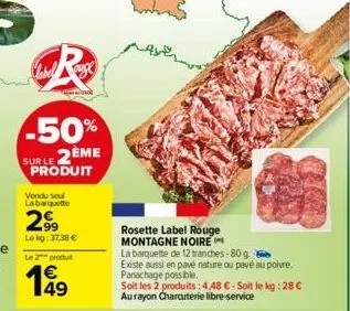 r  -50%  sur le 2eme produit  vendu soul labarquette  299  lekg: 37,38 €  le 2 produit  1€  rosette label rouge montagne noire  la barquette de 12 tranches-80 g existe aussi en pavé nature ou pavé au 