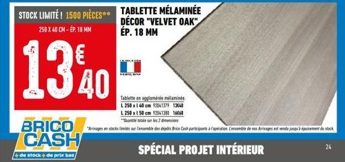 STOCK LIMITÉ! 1500 PIÈCES TABLETTE MÉLAMINÉE  DÉCOR "VELVET OAK" ÉP. 18 MM  250 X 40 CM - ÉP. 18 MM  1340  Tablette en agglomérée mélaminée. L 250 x 140 cm 92041379 13640  L 250 x 150 cm 92041380 1668