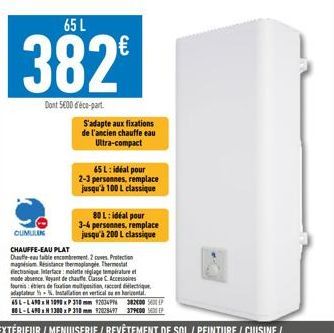 65 L  382€  Dont 5600 déco-part  S'adapte aux fixations de l'ancien chauffe eau Ultra-compact  65 L: idéal pour 2-3 personnes, remplace jusqu'à 100 L classique  80 L: idéal pour 3-4 personnes, remplac