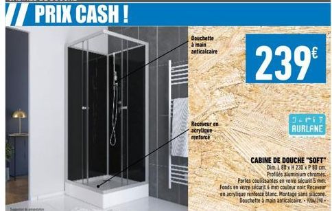 PRIX CASH!  Douchette à main anticalcaire  Receveur en acrylique renforcé  239€  3.117 AURLANE  CABINE DE DOUCHE "SOFT"  Dim L 80x H 230 x P 80 cm. Profilés aluminium chromes Portes coulissantes en ve