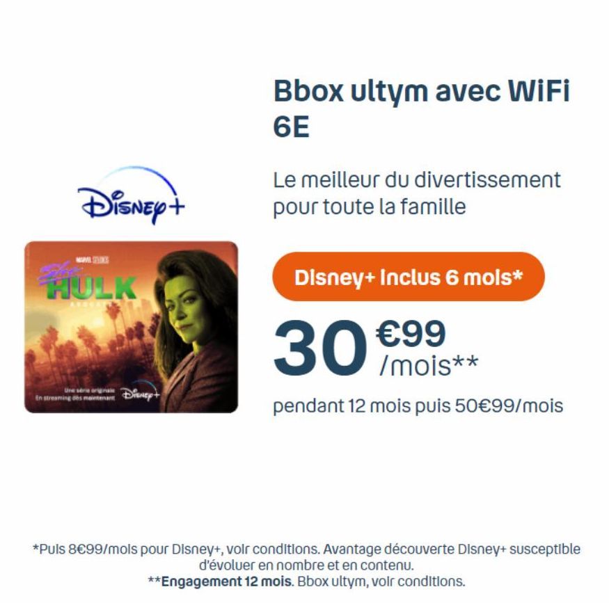 Disney+  HULK  Une série En streaming des maintenant  Disney+  Bbox ultym avec WiFi 6E  Le meilleur du divertissement pour toute la famille  Disney+ Inclus 6 mois*  30  €99 /mois**  pendant 12 mois pu
